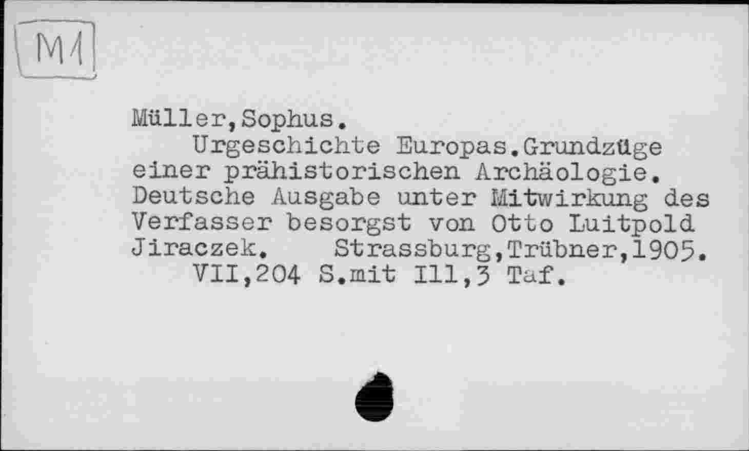 ﻿Müller,Sophus.
Urgeschichte Europas.Grundzüge einer prähistorischen Archäologie. Deutsche Ausgabe unter Mitwirkung des Verfasser besorgst von Otto Luitpold Jiraczek. Strassburg,Trübner,19O5.
VII,204 S.mit 111,3 Taf.